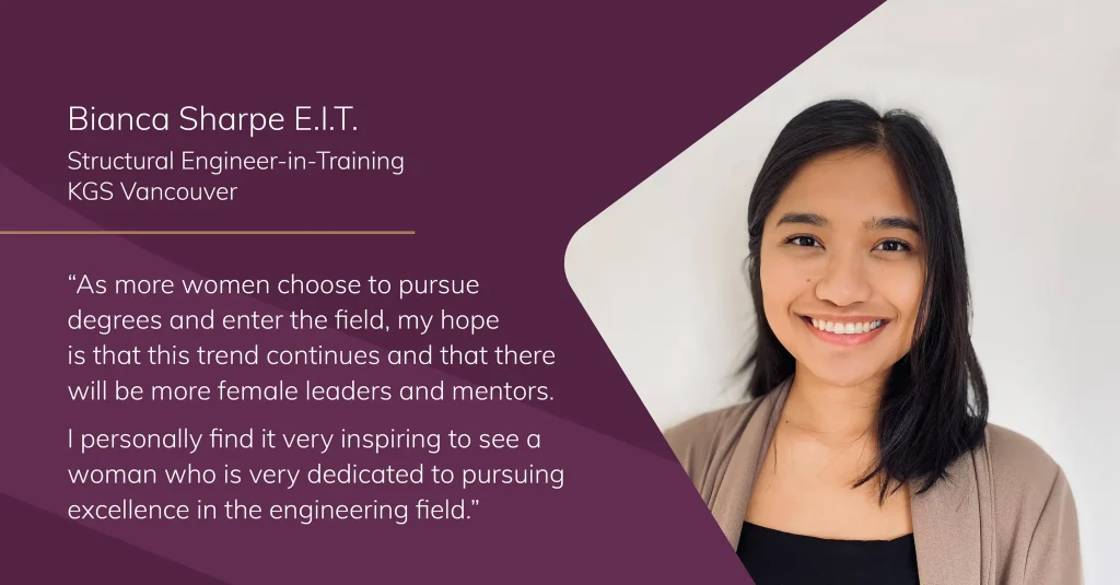 Portrait of Bianca Sharpe, Structural Engineer-in-Training at KGS Vancouver, with the quote: “As more women choose to pursue degrees and enter the field, my hope is that this trend continues and that there will be more female leaders and mentors. I personally find it very inspiring to see a woman who is very dedicated to pursuing excellence in the engineering field.”