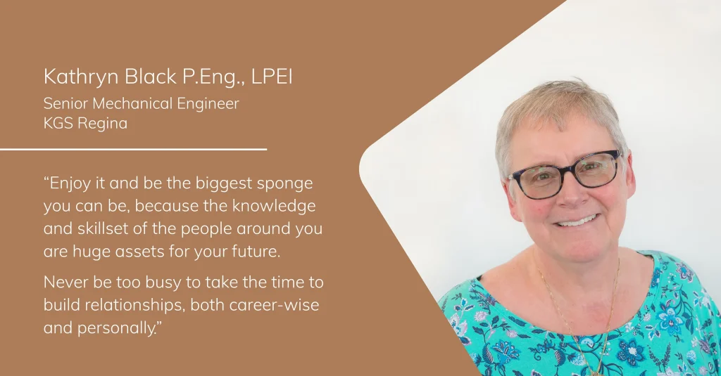 Portrait of Kathryn Black, Senior Mechanical Engineer at KGS Regina, with the quote: “Enjoy it and be the biggest sponge you can be, because the knowledge and skillset of the people around you are huge assets for your future. Never be too busy to take the time to build relationships, both career-wise and personally.”