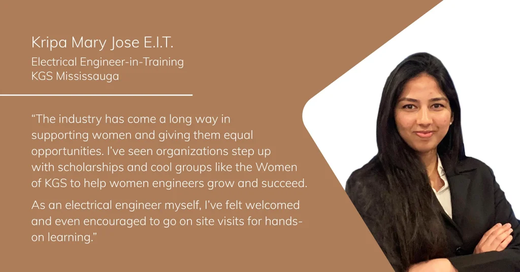 Portrait of Kripa Mary Jose, Electrical Engineer-in-Training at KGS Mississauga, with the quote: “The industry has come a long way in supporting women and giving them equal opportunities. I’ve seen organizations step up with scholarships and cool groups like the Women of KGS to help women engineers grow and succeed. As an electrical engineer myself, I’ve felt welcomed and even encouraged to go on site visits for hands-on learning.”