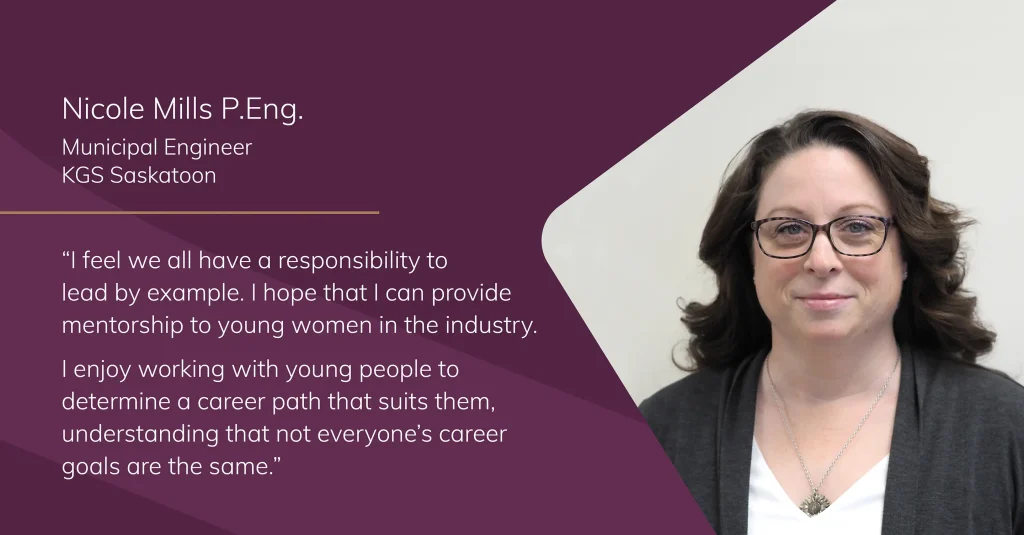 Portrait of Nicole Mills, Municipal Engineer at KGS Group, with the quote: "I feel we all have a responsibility to lead by example. I hope that I can provide mentorship to young women in the industry. I enjoy working with young people to determine a career path that suits them, understanding that not everyone’s career goals are the same.”